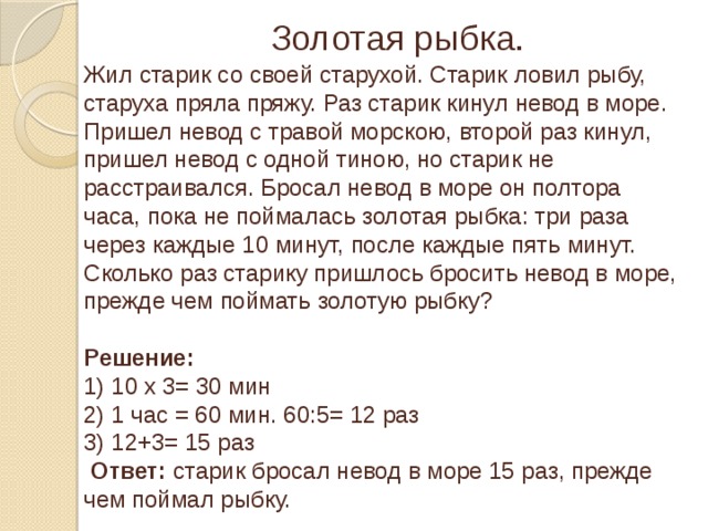 Золотая рыбка. Жил старик со своей старухой. Старик ловил рыбу, старуха пряла пряжу. Раз старик кинул невод в море. Пришел невод с травой морскою, второй раз кинул, пришел невод с одной тиною, но старик не расстраивался. Бросал невод в море он полтора часа, пока не поймалась золотая рыбка: три раза через каждые 10 минут, после каждые пять минут. Сколько раз старику пришлось бросить невод в море, прежде чем поймать золотую рыбку? Решение: 1) 10 х 3= 30 мин 2) 1 час = 60 мин. 60:5= 12 раз 3) 12+3= 15 раз  Ответ: старик бросал невод в море 15 раз, прежде чем поймал рыбку.