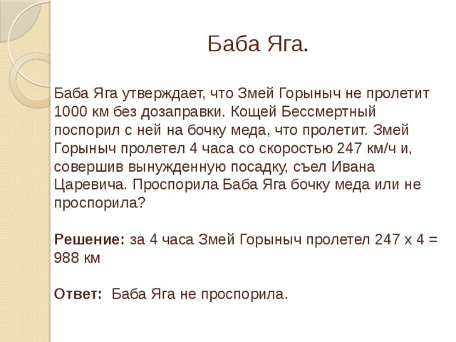 Баба Яга. Баба Яга утверждает, что Змей Горыныч не пролетит 1000 км без дозаправки. Кощей Бессмертный поспорил с ней на бочку меда, что пролетит. Змей Горыныч пролетел 4 часа со скоростью 247 км/ч и, совершив вынужденную посадку, съел Ивана Царевича. Проспорила Баба Яга бочку меда или не проспорила? Решение: за 4 часа Змей Горыныч пролетел 247 х 4 = 988 км Ответ: Баба Яга не проспорила.