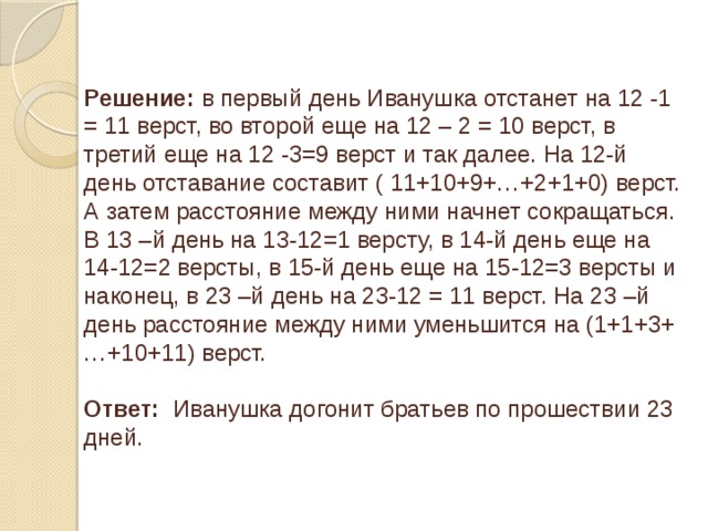 Решение: в первый день Иванушка отстанет на 12 -1 = 11 верст, во второй еще на 12 – 2 = 10 верст, в третий еще на 12 -3=9 верст и так далее. На 12-й день отставание составит ( 11+10+9+…+2+1+0) верст. А затем расстояние между ними начнет сокращаться. В 13 –й день на 13-12=1 версту, в 14-й день еще на 14-12=2 версты, в 15-й день еще на 15-12=3 версты и наконец, в 23 –й день на 23-12 = 11 верст. На 23 –й день расстояние между ними уменьшится на (1+1+3+…+10+11) верст. Ответ: Иванушка догонит братьев по прошествии 23 дней.