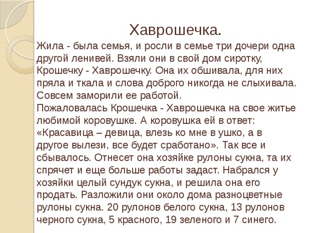 Хаврошечка. Жила - была семья, и росли в семье три дочери одна другой ленивей. Взяли они в свой дом сиротку, Крошечку - Хаврошечку. Она их обшивала, для них пряла и ткала и слова доброго никогда не слыхивала. Совсем заморили ее работой. Пожаловалась Крошечка - Хаврошечка на свое житье любимой коровушке. А коровушка ей в ответ: «Красавица – девица, влезь ко мне в ушко, а в другое вылези, все будет сработано». Так все и сбывалось. Отнесет она хозяйке рулоны сукна, та их спрячет и еще больше работы задаст. Набрался у хозяйки целый сундук сукна, и решила она его продать. Разложили они около дома разноцветные рулоны сукна. 20 рулонов белого сукна, 13 рулонов черного сукна, 5 красного, 19 зеленого и 7 синего.