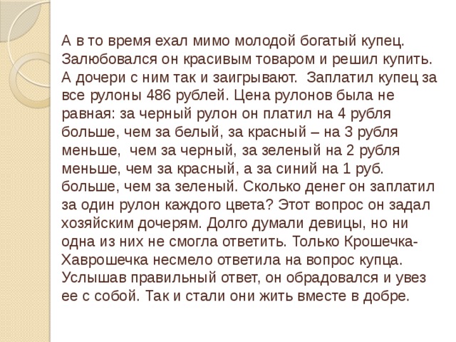 А в то время ехал мимо молодой богатый купец. Залюбовался он красивым товаром и решил купить. А дочери с ним так и заигрывают. Заплатил купец за все рулоны 486 рублей. Цена рулонов была не равная: за черный рулон он платил на 4 рубля больше, чем за белый, за красный – на 3 рубля меньше, чем за черный, за зеленый на 2 рубля меньше, чем за красный, а за синий на 1 руб. больше, чем за зеленый. Сколько денег он заплатил за один рулон каждого цвета? Этот вопрос он задал хозяйским дочерям. Долго думали девицы, но ни одна из них не смогла ответить. Только Крошечка-Хаврошечка несмело ответила на вопрос купца. Услышав правильный ответ, он обрадовался и увез ее с собой. Так и стали они жить вместе в добре.