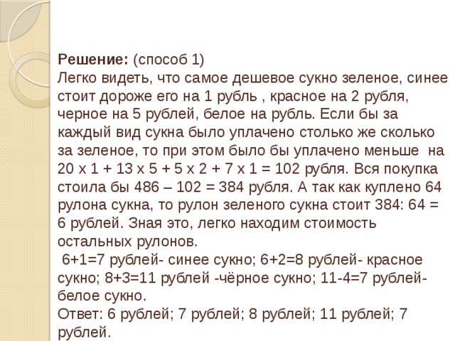 Решение: (способ 1) Легко видеть, что самое дешевое сукно зеленое, синее стоит дороже его на 1 рубль , красное на 2 рубля, черное на 5 рублей, белое на рубль. Если бы за каждый вид сукна было уплачено столько же сколько за зеленое, то при этом было бы уплачено меньше на 20 х 1 + 13 х 5 + 5 х 2 + 7 х 1 = 102 рубля. Вся покупка стоила бы 486 – 102 = 384 рубля. А так как куплено 64 рулона сукна, то рулон зеленого сукна стоит 384: 64 = 6 рублей. Зная это, легко находим стоимость остальных рулонов.  6+1=7 рублей- синее сукно; 6+2=8 рублей- красное сукно; 8+3=11 рублей -чёрное сукно; 11-4=7 рублей- белое сукно. Ответ: 6 рублей; 7 рублей; 8 рублей; 11 рублей; 7 рублей.