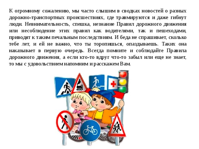 К огромному сожалению, мы часто слышим в сводках новостей о разных дорожно-транспортных происшествиях, где травмируются и даже гибнут люди. Невнимательность, спешка, незнание Правил дорожного движения или несоблюдение этих правил как водителями, так и пешеходами, приводят к таким печальным последствиям. И беда не спрашивает, сколько тебе лет, и ей не важно, что ты торопишься, опаздываешь. Таких она наказывает в первую очередь. Всегда помните и соблюдайте Правила дорожного движения, а если кто-то вдруг что-то забыл или еще не знает, то мы с удовольствием напомним и расскажем Вам.