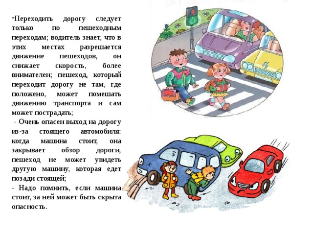 Переходить дорогу следует только по пешеходным переходам; водитель знает, что в этих местах разрешается движение пешеходов, он снижает скорость, более внимателен; пешеход, который переходит дорогу не там, где положено, может помешать движению транспорта и сам может пострадать;