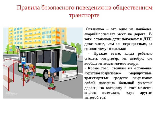 Правила безопасного поведения на общественном транспорте Остановка – это одно из наиболее аварийноопасных мест на дороге. В зоне остановок дети попадают в ДТП даже чаще, чем на перекрестках, и причин тому несколько:  - Прежде всего, когда ребенок спешит, например, на автобус, он вообще не видит ничего вокруг. - Кроме того, стоящие на остановке «крупногабаритные» маршрутные транспортные средства закрывают собой довольно большой участок дороги, по которому в этот момент, вполне возможно, едут другие автомобили.