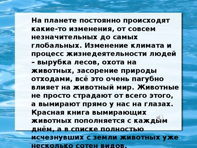 На планете постоянно происходят какие-то изменения, от совсем незначительных до самых глобальных. Изменение климата и процесс жизнедеятельности людей – вырубка лесов, охота на животных, засорение природы отходами, всё это очень пагубно влияет на животный мир. Животные не просто страдают от всего этого, а вымирают прямо у нас на глазах. Красная книга вымирающих животных пополняется с каждым днём, а в списке полностью исчезнувших с земли животных уже несколько сотен видов.