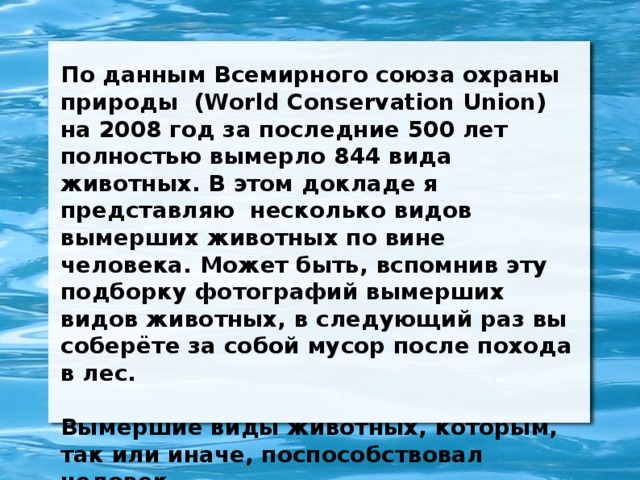 По данным Всемирного союза охраны природы (World Conservation Union) на 2008 год за последние 500 лет полностью вымерло 844 вида животных. В этом докладе я представляю несколько видов вымерших животных по вине человека. Может быть, вспомнив эту подборку фотографий вымерших видов животных, в следующий раз вы соберёте за собой мусор после похода в лес.  Вымершие виды животных, которым, так или иначе, поспособствовал человек .