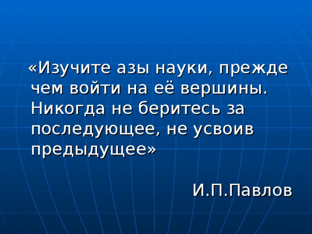 «Изучите азы науки, прежде чем войти на её вершины. Никогда не беритесь за последующее, не усвоив предыдущее»   И.П.Павлов