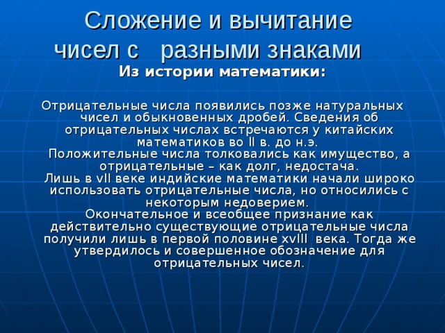 Сложение и вычитание чисел с разными знаками Из истории математики:   Отрицательные числа появились позже натуральных чисел и обыкновенных дробей. Сведения об отрицательных числах встречаются у китайских математиков во ll  в. до н.э.  Положительные числа толковались как имущество, а отрицательные – как долг, недостача.  Лишь в vII веке индийские математики начали широко использовать отрицательные числа, но относились с некоторым недоверием.  Окончательное и всеобщее признание как действительно существующие отрицательные числа получили лишь в первой половине xvlll века. Тогда же утвердилось и совершенное обозначение для отрицательных чисел.