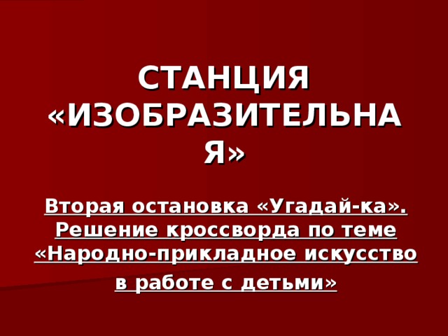 СТАНЦИЯ «ИЗОБРАЗИТЕЛЬНАЯ» Вторая остановка «Угадай-ка». Решение кроссворда по теме «Народно-прикладное искусство в работе с детьми»