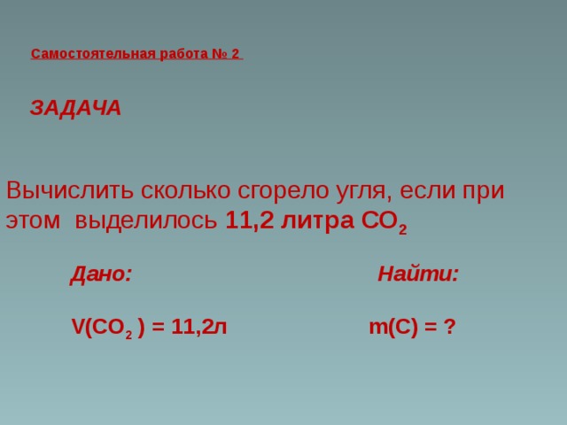 Самостоятельная работа № 2  ЗАДАЧА Вычислить сколько сгорело угля, если при этом выделилось 11,2 литра СО 2   Дано: Найти:  V(СО 2 ) = 11,2л m(С) = ?