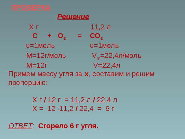 ПРОВЕРКА Решение  Х г 11,2 л  С + О 2 = СО 2  υ=1моль  υ=1моль  М=12г/моль V m =22,4л/моль  М=12г V=22,4л Примем массу угля за х , составим и решим пропорцию:  Х г / 12 г = 11,2 л / 22,4 л  Х = 12 ·11,2 / 22,4 = 6 г ОТВЕТ :  Сгорело 6 г угля.