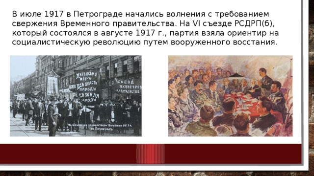 В июле 1917 в Петрограде начались волнения с требованием свержения Временного правительства. На VI съезде РСДРП(б), который состоялся в августе 1917 г., партия взяла ориентир на социалистическую революцию путем вооруженного восстания.