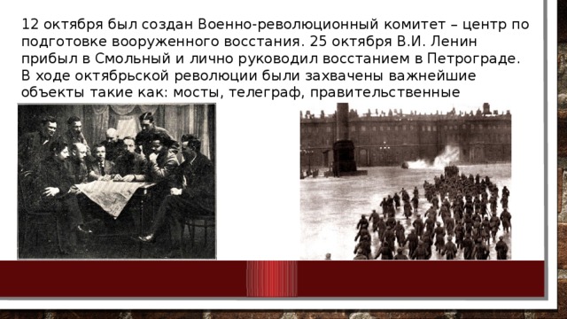 12 октября был создан Военно-революционный комитет – центр по подготовке вооруженного восстания. 25 октября В.И. Ленин прибыл в Смольный и лично руководил восстанием в Петрограде. В ходе октябрьской революции были захвачены важнейшие объекты такие как: мосты, телеграф, правительственные учреждения.