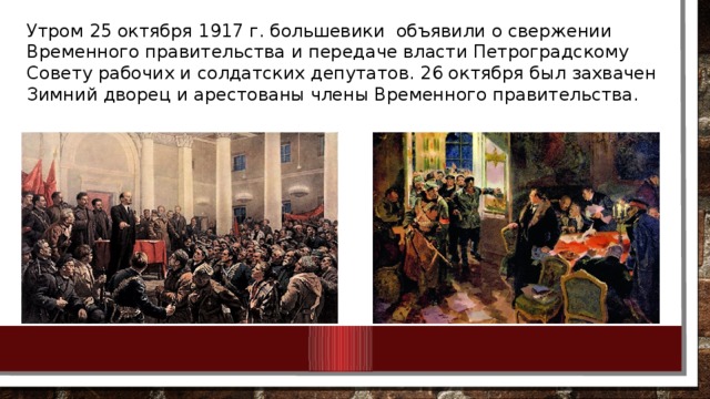 Утром 25 октября 1917 г. большевики объявили о свержении Временного правительства и передаче власти Петроградскому Совету рабочих и солдатских депутатов. 26 октября был захвачен Зимний дворец и арестованы члены Временного правительства.