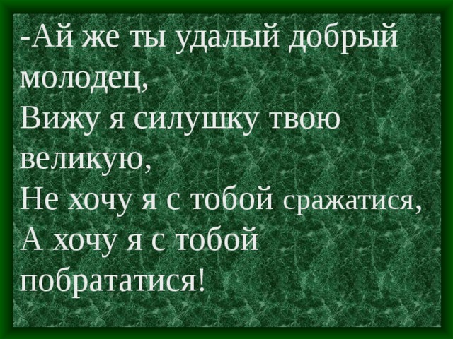 -Ай же ты удалый добрый молодец, Вижу я силушку твою великую, Не хочу я с тобой сражатися , А хочу я с тобой побрататися!