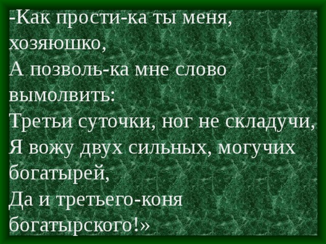 -Как прости-ка ты меня, хозяюшко, А позволь-ка мне слово вымолвить: Третьи суточки, ног не складучи, Я вожу двух сильных, могучих богатырей, Да и третьего-коня богатырского!»