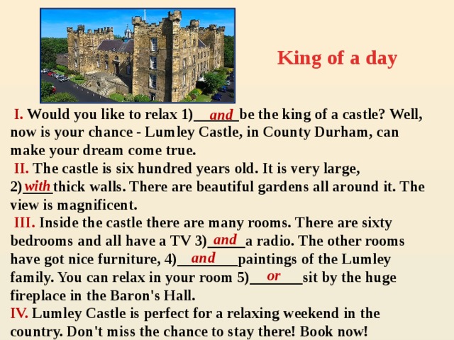 King of a day  I. Would you like to relax 1)______be the king of a castle? Well, now is your chance - Lumley Castle, in County Durham, can make your dream come true.  II. The castle is six hundred years old. It is very large, 2)____thick walls. There are beautiful gardens all around it. The view is magnificent.  III. Inside the castle there are many rooms. There are sixty bedrooms and all have a TV 3)_____a radio. The other rooms have got nice furniture, 4)________paintings of the Lumley family. You can relax in your room 5)_______sit by the huge fireplace in the Baron's Hall. IV. Lumley Castle is perfect for a relaxing weekend in the country. Don't miss the chance to stay there! Book now! and  with and and  or