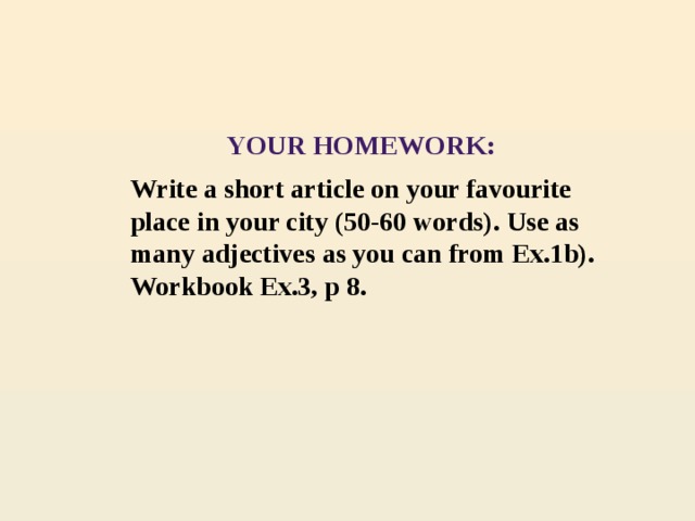 YOUR HOMEWORK: Write a short article on your favourite place in your city (50-60 words). Use as many adjectives as you can from Ex.1b). Workbook Ex.3, p 8.