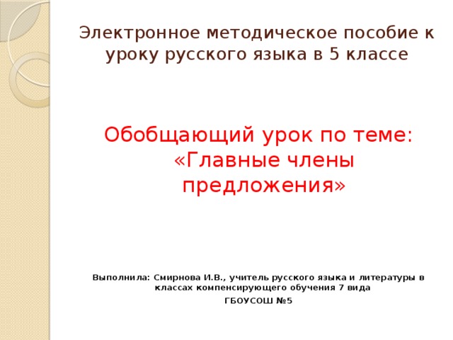 Электронное методическое пособие к уроку русского языка в 5 классе Обобщающий урок по теме: «Главные члены предложения»   Выполнила: Смирнова И.В., учитель русского языка и литературы в классах компенсирующего обучения 7 вида ГБОУСОШ №5