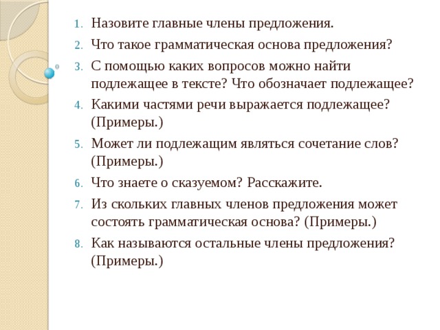 Назовите главные члены предложения. Что такое грамматическая основа предложения? С помощью каких вопросов можно найти подлежащее в тексте? Что обозначает подлежащее? Какими частями речи выражается подлежащее? (Примеры.) Может ли подлежащим являться сочетание слов? (Примеры.) Что знаете о сказуемом? Расскажите. Из скольких главных членов предложения может состоять грамматическая основа? (Примеры.) Как называются остальные члены предложения? (Примеры.)