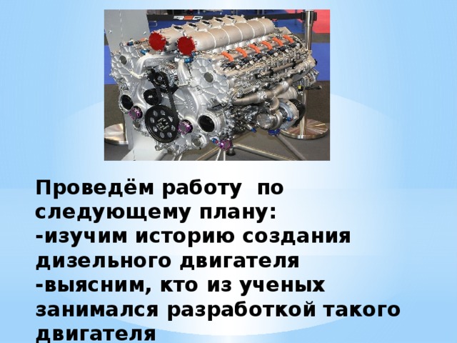 Проведём работу по следующему плану:  -изучим историю создания дизельного двигателя  -выясним, кто из ученых занимался разработкой такого двигателя