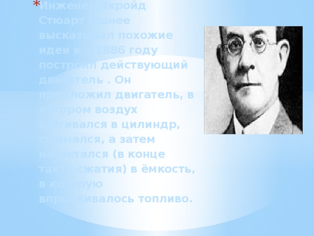 Инженер Экройд Стюарт (ранее высказывал похожие идеи и в 1886 году построил действующий двигатель . Он предложил двигатель, в котором воздух втягивался в цилиндр, сжимался, а затем нагнетался (в конце такта сжатия) в ёмкость, в которую впрыскивалось топливо.