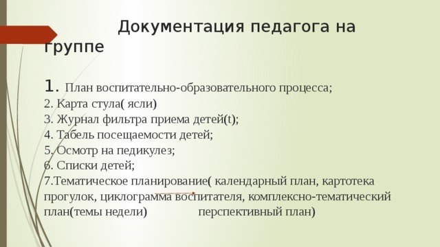 Документация педагога на группе   1. План воспитательно-образовательного процесса;  2. Карта стула( ясли)  3. Журнал фильтра приема детей(t);  4. Табель посещаемости детей;  5. Осмотр на педикулез;  6. Списки детей;  7.Тематическое планирование( календарный план, картотека прогулок, циклограмма воспитателя, комплексно-тематический план(темы недели) перспективный план)