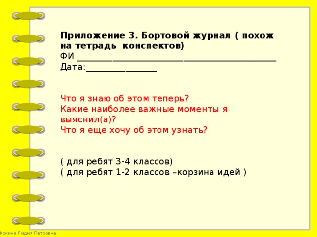 Приложение 3. Бортовой журнал ( похож на тетрадь конспектов) ФИ _____________________________________________ Дата:________________ Что я знаю об этом теперь? Какие наиболее важные моменты я выяснил(а)? Что я еще хочу об этом узнать? ( для ребят 3-4 классов) ( для ребят 1-2 классов –корзина идей )