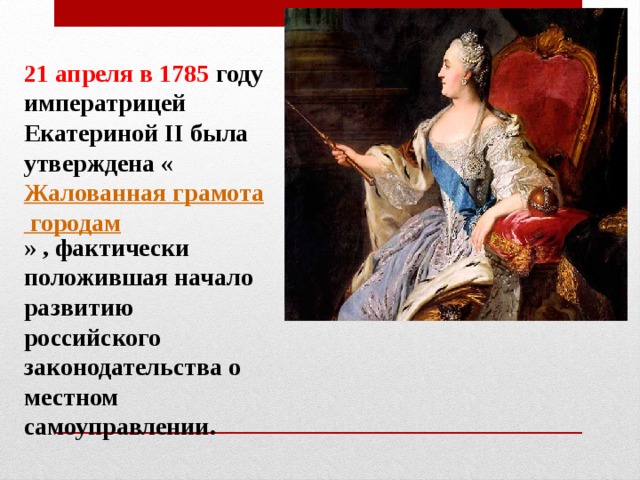 21 апреля в 1785 году императрицей Екатериной II была утверждена « Жалованная грамота городам » , фактически положившая начало развитию российского законодательства о местном самоуправлении.