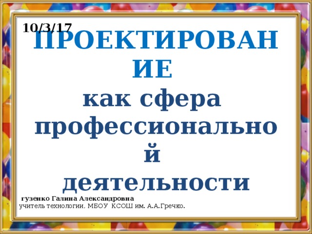 10/3/17 ПРОЕКТИРОВАНИЕ   как сфера  профессиональной  деятельности  гузенко Галина Александровна учитель технологии, МБОУ КСОШ им. А.А.Гречко.