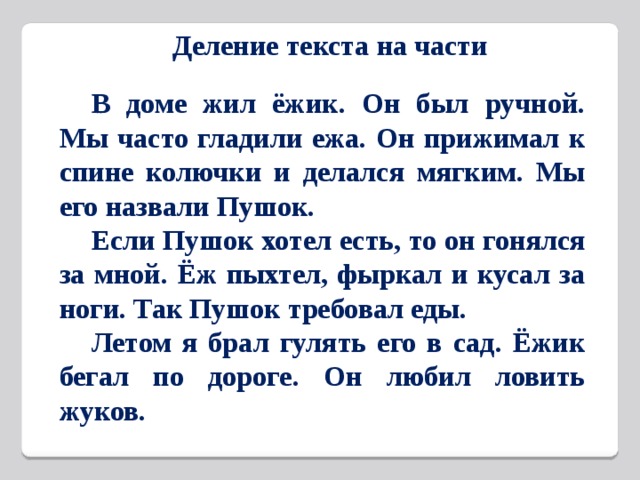 Деление текста на части  В доме жил ёжик. Он был ручной. Мы часто гладили ежа. Он прижимал к спине колючки и делался мягким. Мы его назвали Пушок.  Если Пушок хотел есть, то он гонялся за мной. Ёж пыхтел, фыркал и кусал за ноги. Так Пушок требовал еды.  Летом я брал гулять его в сад. Ёжик бегал по дороге. Он любил ловить жуков.