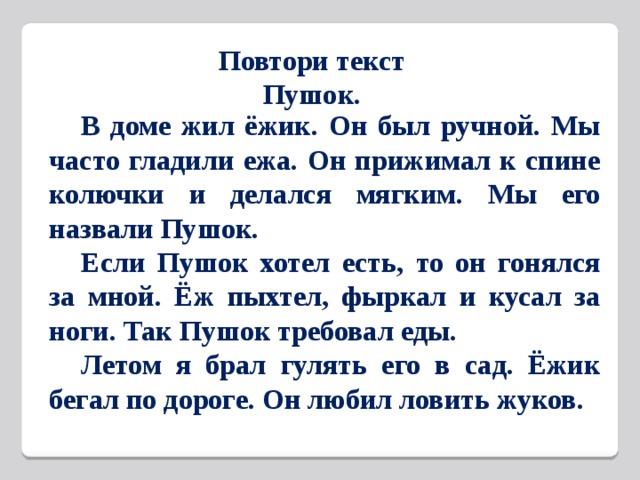 Повтори текст  Пушок.  В доме жил ёжик. Он был ручной. Мы часто гладили ежа. Он прижимал к спине колючки и делался мягким. Мы его назвали Пушок.  Если Пушок хотел есть, то он гонялся за мной. Ёж пыхтел, фыркал и кусал за ноги. Так Пушок требовал еды.  Летом я брал гулять его в сад. Ёжик бегал по дороге. Он любил ловить жуков.