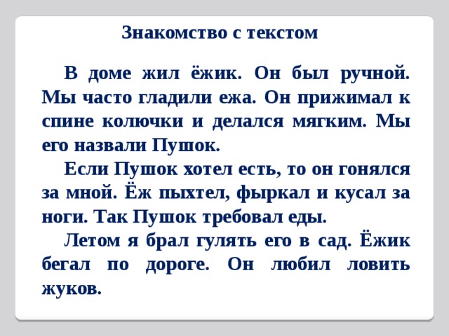 Знакомство с текстом  В доме жил ёжик. Он был ручной. Мы часто гладили ежа. Он прижимал к спине колючки и делался мягким. Мы его назвали Пушок.  Если Пушок хотел есть, то он гонялся за мной. Ёж пыхтел, фыркал и кусал за ноги. Так Пушок требовал еды.  Летом я брал гулять его в сад. Ёжик бегал по дороге. Он любил ловить жуков.