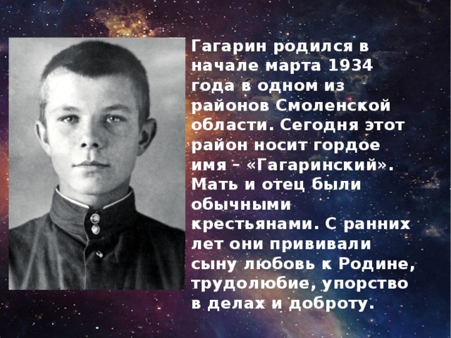 Гагарин родился в начале марта 1934 года в одном из районов Смоленской области. Сегодня этот район носит гордое имя – «Гагаринский». Мать и отец были обычными крестьянами. С ранних лет они прививали сыну любовь к Родине, трудолюбие, упорство в делах и доброту.