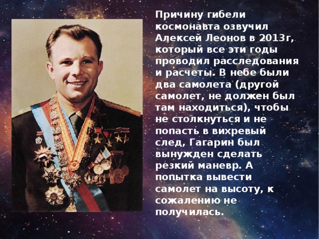 Причину гибели космонавта озвучил Алексей Леонов в 2013г, который все эти годы проводил расследования и расчеты. В небе были два самолета (другой самолет, не должен был там находиться), чтобы не столкнуться и не попасть в вихревый след, Гагарин был вынужден сделать резкий маневр. А попытка вывести самолет на высоту, к сожалению не получилась. 