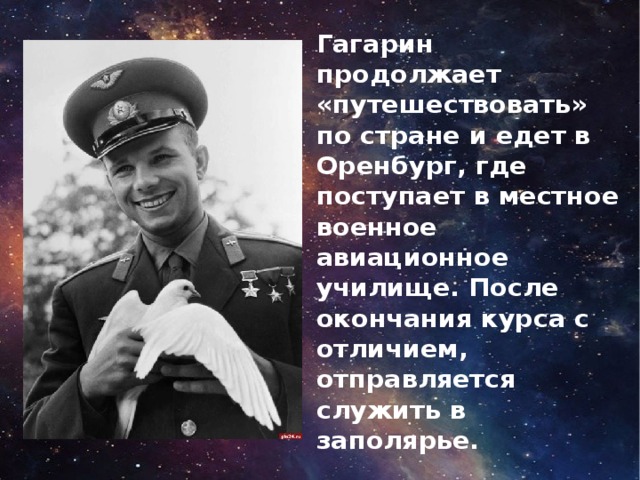 Гагарин продолжает «путешествовать» по стране и едет в Оренбург, где поступает в местное военное авиационное училище. После окончания курса с отличием, отправляется служить в заполярье.