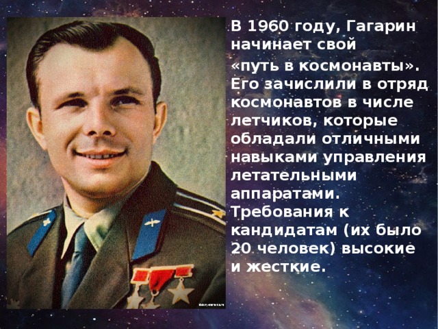 В 1960 году, Гагарин начинает свой «путь в космонавты». Его зачислили в отряд космонавтов в числе летчиков, которые обладали отличными навыками управления летательными аппаратами. Требования к кандидатам (их было 20 человек) высокие и жесткие.