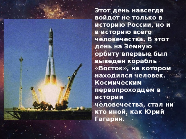 Этот день навсегда войдет не только в историю России, но и в историю всего человечества. В этот день на Земную орбиту впервые был выведен корабль «Восток», на котором находился человек. Космическим первопроходцем в истории человечества, стал ни кто иной, как Юрий Гагарин.