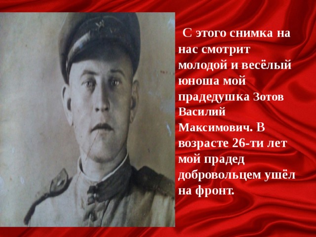 С этого снимка на нас смотрит молодой и весёлый юноша мой прадедушка Зотов Василий Максимович . В возрасте 26-ти лет мой прадед добровольцем ушёл на фронт.