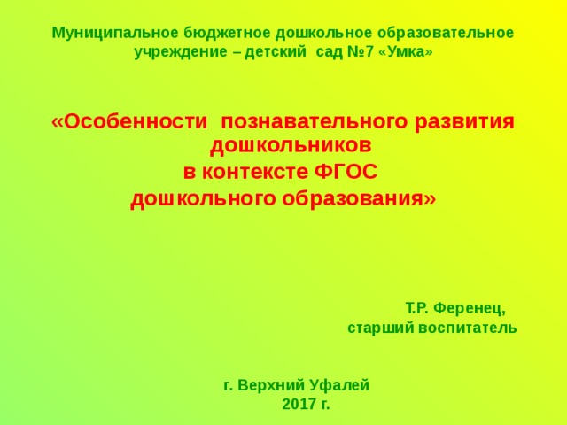 Муниципальное бюджетное дошкольное образовательное учреждение – детский сад №7 «Умка»   «Особенности познавательного развития дошкольников в контексте ФГОС дошкольного образования»       Т.Р. Ференец,  старший воспитатель    г. Верхний Уфалей  2017 г.