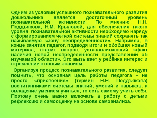 Одним из условий успешного познавательного развития дошкольника является достаточный уровень познавательной активности.  По мнению Н.Н. Поддъякова, Н.М. Крыловой, для обеспечения такого уровня познавательной активности необходимо наряду с формированием чёткой системы знаний сохранять так называемую «зону неопределённости». Например, в конце занятия педагог, подводя итоги и обобщая новый материал, ставит вопрос, устанавливающий «факт наличия новой неопределённости представлений об изучаемой области». Это вызывает у ребёнка интерес и стремление к новым знаниям.  Организуя процесс познавательного развития, следует помнить, что основная цель работы педагога – не просто «присвоение» (термин Н.Н. Поддъякова) воспитанниками системы знаний, умений и навыков, а овладение умением учиться, то есть самому учить себя. Поэтому очень важно включать в работу с детьми рефлексию и самооценку на основе самоанализа.