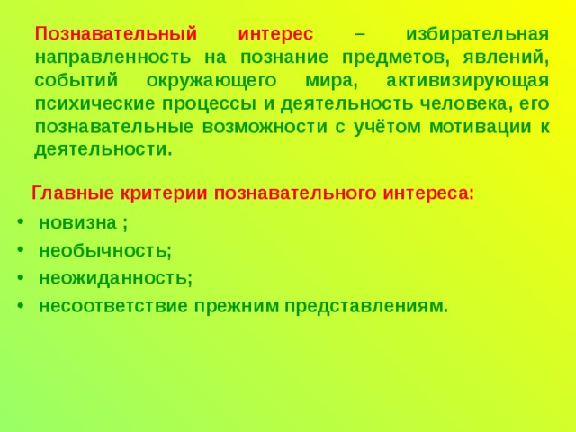 Познавательный интерес  – избирательная направленность на познание предметов, явлений, событий окружающего мира, активизирующая психические процессы и деятельность человека, его познавательные возможности с учётом мотивации к деятельности.     Главные критерии познавательного интереса: