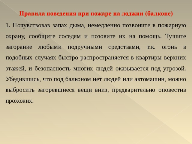 1. Почувствовав запах дыма, немедленно позвоните в пожарную охрану, сообщите соседям и позовите их на помощь. Тушите загорание любыми подручными средствами, т.к. огонь в подобных случаях быстро распространяется в квартиры верхних этажей, и безопасность многих людей оказывается под угрозой. Убедившись, что под балконом нет людей или автомашин, можно выбросить загоревшиеся вещи вниз, предварительно оповестив прохожих.