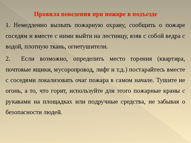 1. Немедленно вызвать пожарную охрану, сообщить о пожаре соседям и вместе с ними выйти на лестницу, взяв с собой ведра с водой, плотную ткань, огнетушители. 2. Если возможно, определить место горения (квартира, почтовые ящики, мусоропровод, лифт и т.д.) постарайтесь вместе с соседями локализовать очаг пожара в самом начале. Тушите не огонь, а то, что горит, используйте для этого пожарные краны с рукавами на площадках или подручные средства, не забывая о безопасности людей.