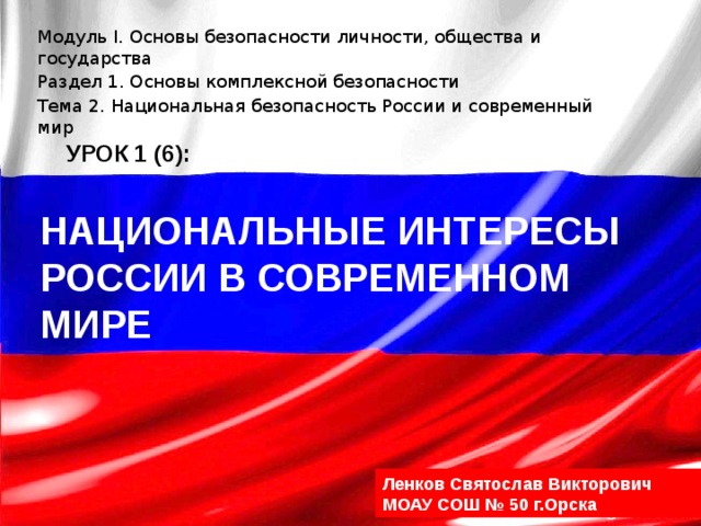 Модуль I. Основы безопасности личности, общества и государства Раздел 1. Основы комплексной безопасности Тема 2. Национальная безопасность России и современный мир УРОК 1 (6): Национальные интересы России в современном мире Ленков Святослав Викторович МОАУ СОШ № 50 г.Орска