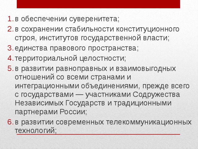 в обеспечении суверенитета; в сохранении стабильности конституционного строя, институтов государственной власти; единства правового пространства; территориальной целостности; в развитии равноправных и взаимовыгодных отношений со всеми странами и интеграционными объединениями, прежде всего с государствами — участниками Содружества Независимых Государств и традиционными партнерами России; в развитии современных телекоммуникационных технологий;