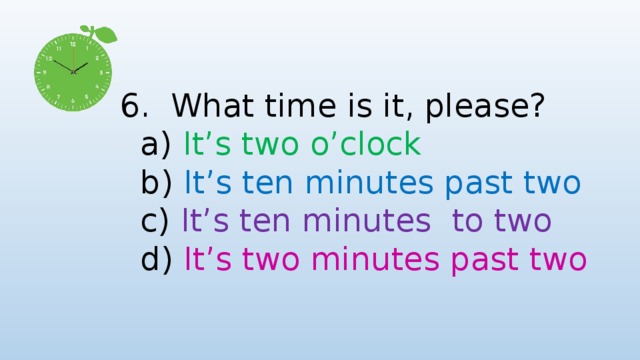 6. What time is it, please?  a) It’s two o’clock  b) It’s ten minutes past two  c) It’s ten minutes to two  d) It’s two minutes past two