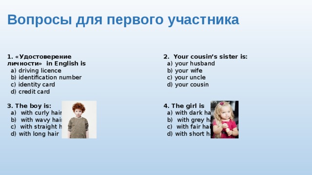 Вопросы для первого участника 2. Your cousin’s sister is: 1. «Удостоверение личности» in English is  a) driving licence  a) your husband  b) identification number  b) your wife  c) identity card  c) your uncle  d) credit card  d) your cousin 4. The girl is 3. The boy is:  a) with curly hair  a) with dark hair  b) with wavy hair  b) with grey hair  c) with straight hair  c) with fair hair  d) with long hair  d) with short hair