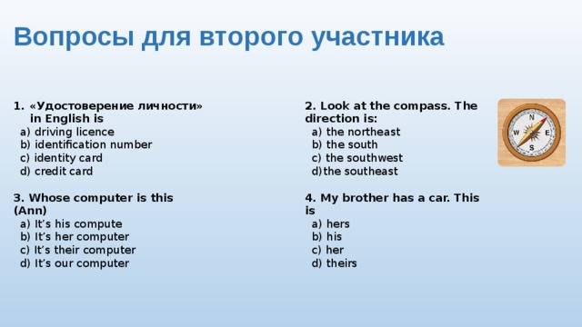 Вопросы для второго участника «Удостоверение личности» in English is 2. Look at the compass. The direction is:  a) driving licence  a) the northeast  b) the south  b) identification number  c) identity card  c) the southwest  d)the southeast  d) credit card  3. Whose computer is this (Ann) 4. My brother has a car. This is   a) It’s his compute  a) hers  b) It’s her computer  b) his  c) It’s their computer  c) her  d) It’s our computer  d) theirs